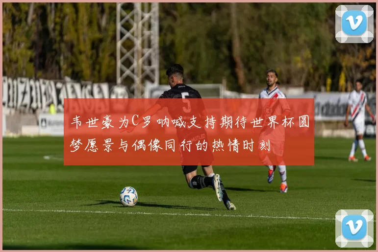 韦世豪为C罗呐喊支持期待世界杯圆梦愿景与偶像同行的热情时刻