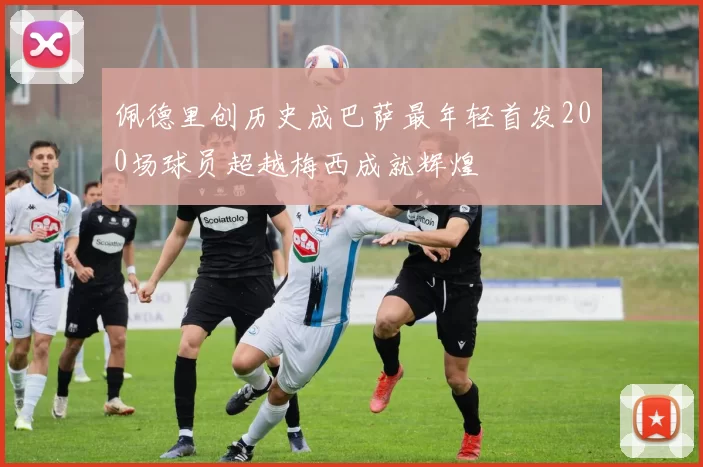 佩德里创历史成巴萨最年轻首发200场球员超越梅西成就辉煌