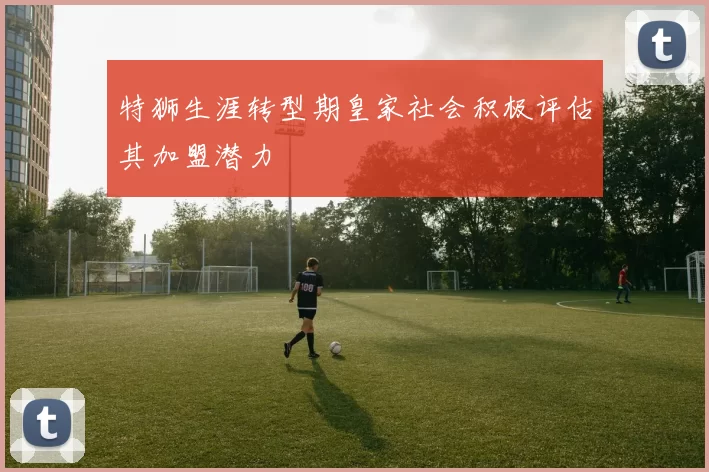 特狮生涯转型期皇家社会积极评估其加盟潜力
