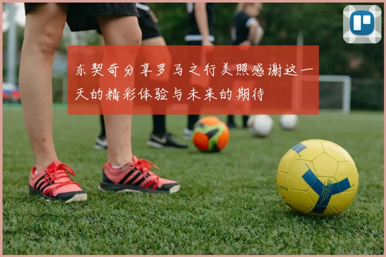 东契奇分享罗马之行美照感谢这一天的精彩体验与未来的期待