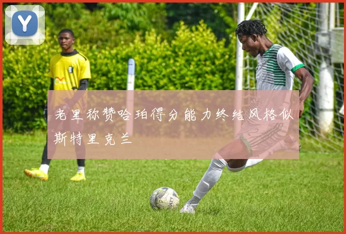 老里称赞哈珀得分能力终结风格似斯特里克兰