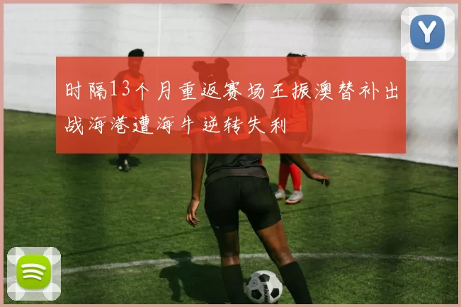 时隔13个月重返赛场王振澳替补出战海港遭海牛逆转失利