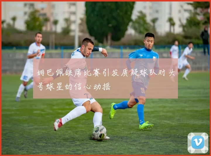 姆巴佩缺席比赛引发质疑球队对头号球星的信心动摇