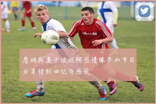 詹姆斯妻子谈迈阿密情缘参加节目分享特别回忆与感受