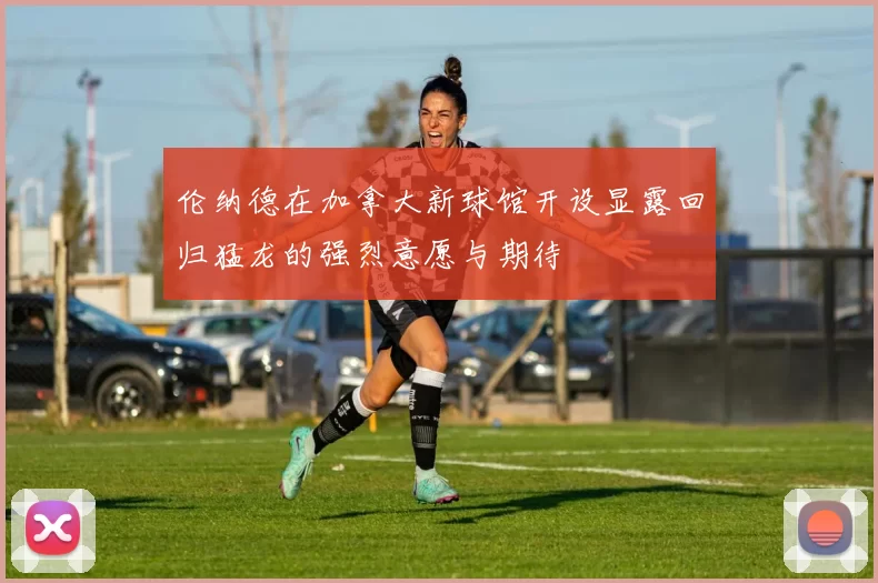 伦纳德在加拿大新球馆开设显露回归猛龙的强烈意愿与期待
