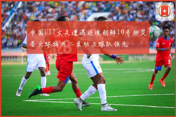 中国U17女足遭遇逆境朝鲜10号柳炅香头球梅开二度助力球队领先