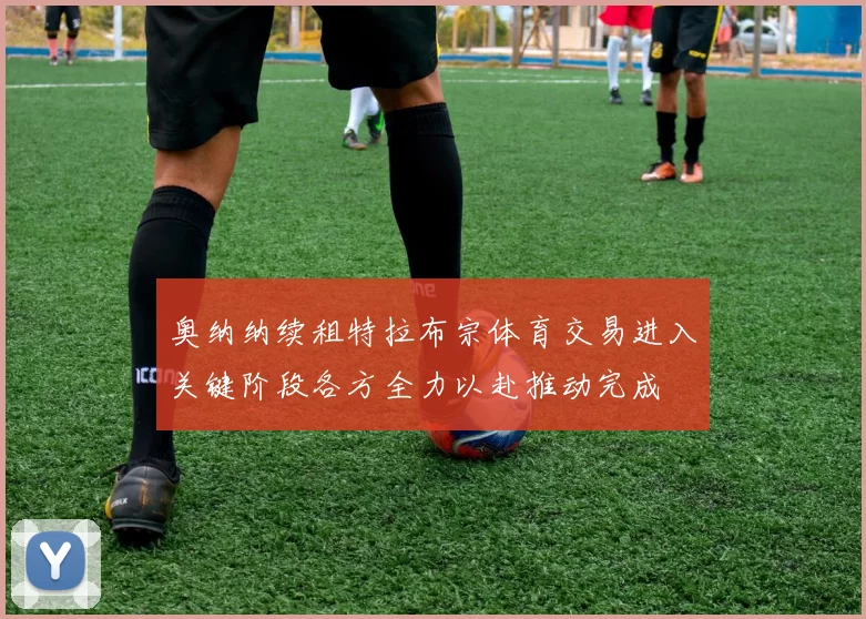 奥纳纳续租特拉布宗体育交易进入关键阶段各方全力以赴推动完成