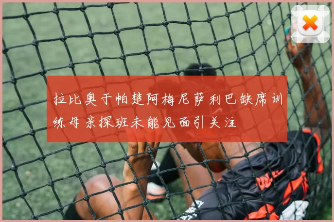 拉比奥于帕楚阿梅尼萨利巴缺席训练母亲探班未能见面引关注