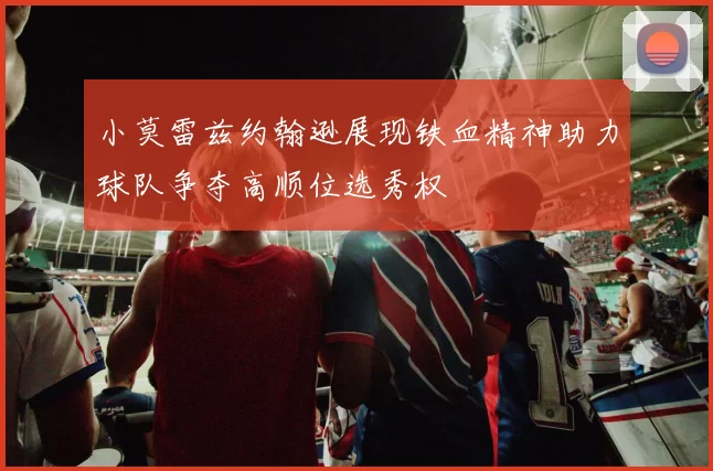 小莫雷兹约翰逊展现铁血精神助力球队争夺高顺位选秀权